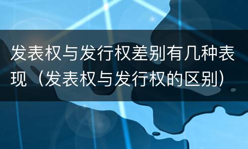 发表权与发行权差别有几种表现（发表权与发行权的区别）