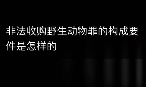 非法收购野生动物罪的构成要件是怎样的