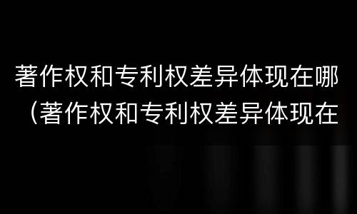 著作权和专利权差异体现在哪（著作权和专利权差异体现在哪些方面）