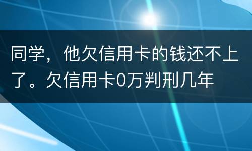 同学，他欠信用卡的钱还不上了。欠信用卡0万判刑几年