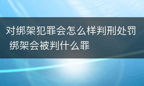 对绑架犯罪会怎么样判刑处罚 绑架会被判什么罪