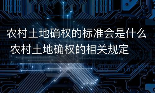 农村土地确权的标准会是什么 农村土地确权的相关规定