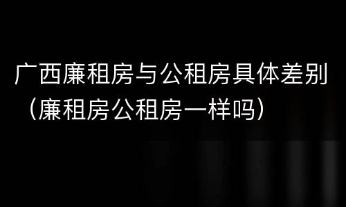 广西廉租房与公租房具体差别（廉租房公租房一样吗）