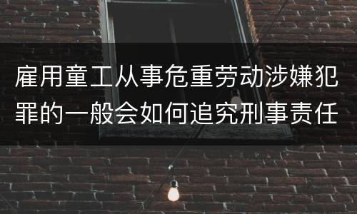 雇用童工从事危重劳动涉嫌犯罪的一般会如何追究刑事责任