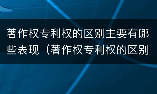 著作权专利权的区别主要有哪些表现（著作权专利权的区别主要有哪些表现形式）