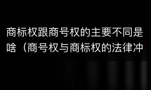 商标权跟商号权的主要不同是啥（商号权与商标权的法律冲突与解决）