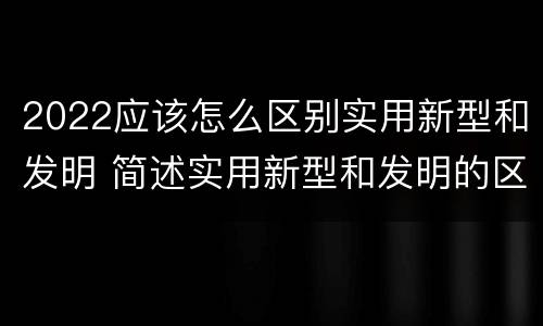 2022应该怎么区别实用新型和发明 简述实用新型和发明的区别