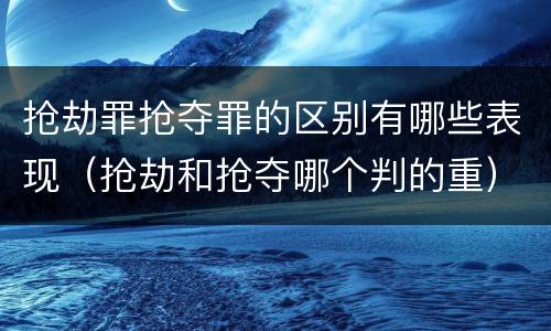 抢劫罪抢夺罪的区别有哪些表现（抢劫和抢夺哪个判的重）