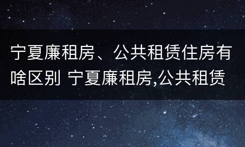 宁夏廉租房、公共租赁住房有啥区别 宁夏廉租房,公共租赁住房有啥区别吗