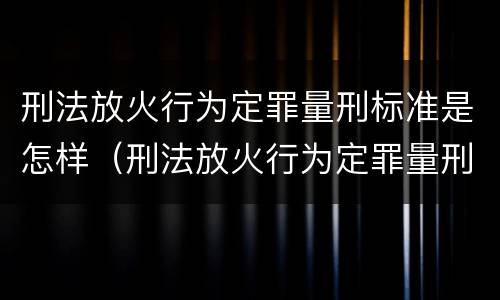 刑法放火行为定罪量刑标准是怎样（刑法放火行为定罪量刑标准是怎样计算的）