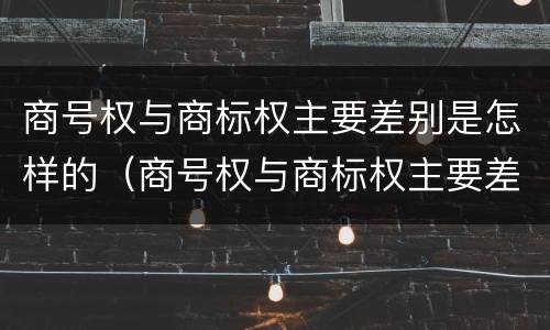 商号权与商标权主要差别是怎样的（商号权与商标权主要差别是怎样的形式）