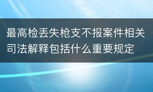 最高检丢失枪支不报案件相关司法解释包括什么重要规定