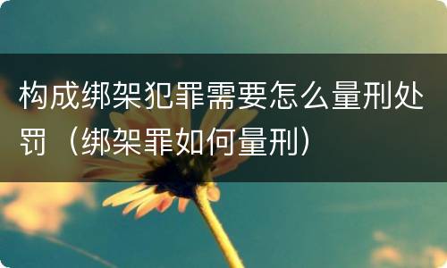 构成绑架犯罪需要怎么量刑处罚（绑架罪如何量刑）