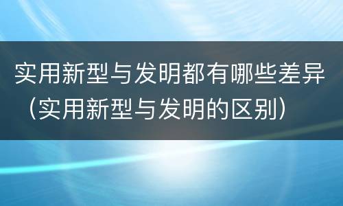 实用新型与发明都有哪些差异（实用新型与发明的区别）