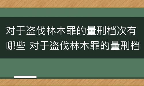 对于盗伐林木罪的量刑档次有哪些 对于盗伐林木罪的量刑档次有哪些标准
