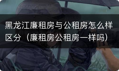 黑龙江廉租房与公租房怎么样区分（廉租房公租房一样吗）