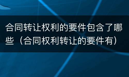 合同转让权利的要件包含了哪些（合同权利转让的要件有）
