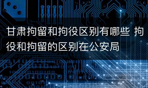 甘肃拘留和拘役区别有哪些 拘役和拘留的区别在公安局