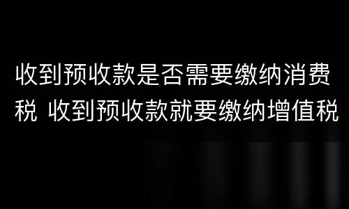 收到预收款是否需要缴纳消费税 收到预收款就要缴纳增值税