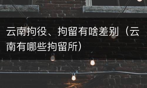 云南拘役、拘留有啥差别（云南有哪些拘留所）