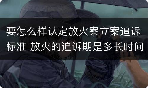 要怎么样认定放火案立案追诉标准 放火的追诉期是多长时间