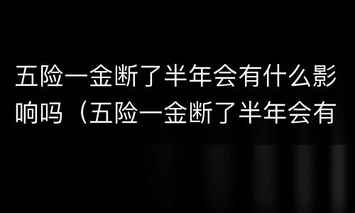 五险一金断了半年会有什么影响吗（五险一金断了半年会有什么影响吗知乎）