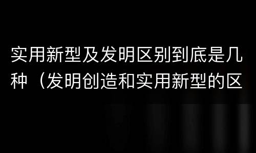 实用新型及发明区别到底是几种（发明创造和实用新型的区别）