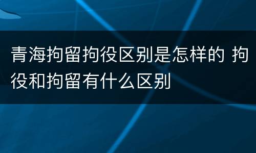 青海拘留拘役区别是怎样的 拘役和拘留有什么区别