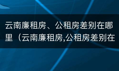 云南廉租房、公租房差别在哪里（云南廉租房,公租房差别在哪里呢）