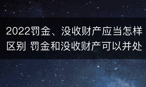2022罚金、没收财产应当怎样区别 罚金和没收财产可以并处吗