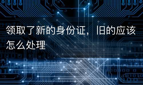 领取了新的身份证，旧的应该怎么处理