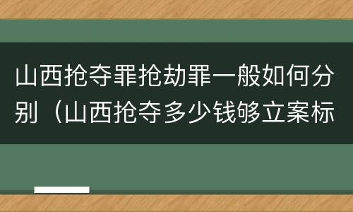 山西抢夺罪抢劫罪一般如何分别（山西抢夺多少钱够立案标准）