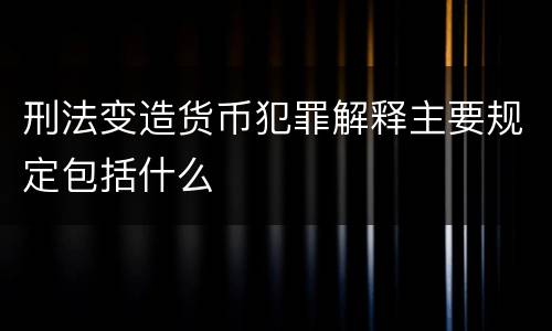 刑法变造货币犯罪解释主要规定包括什么