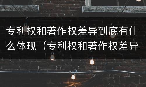 专利权和著作权差异到底有什么体现（专利权和著作权差异到底有什么体现吗）