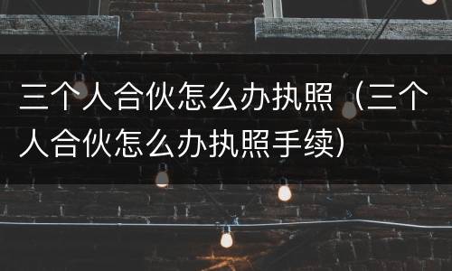 三个人合伙怎么办执照（三个人合伙怎么办执照手续）