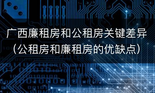 广西廉租房和公租房关键差异（公租房和廉租房的优缺点）