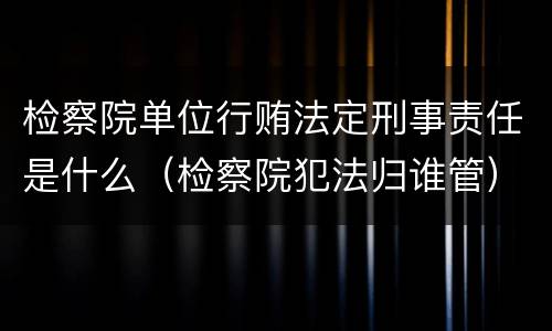 检察院单位行贿法定刑事责任是什么（检察院犯法归谁管）