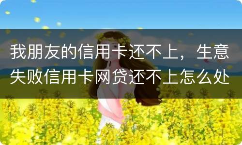 我朋友的信用卡还不上，生意失败信用卡网贷还不上怎么处理的啊
