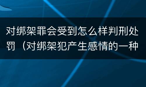 对绑架罪会受到怎么样判刑处罚（对绑架犯产生感情的一种疾病）