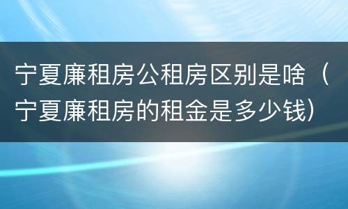 宁夏廉租房公租房区别是啥（宁夏廉租房的租金是多少钱）