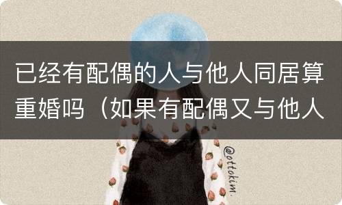 已经有配偶的人与他人同居算重婚吗（如果有配偶又与他人同居算不算同居）