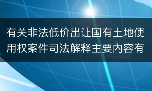 有关非法低价出让国有土地使用权案件司法解释主要内容有哪些
