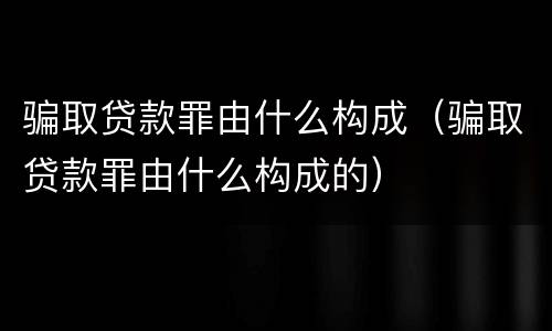 骗取贷款罪由什么构成（骗取贷款罪由什么构成的）