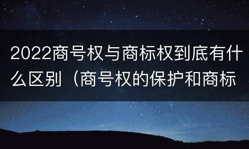 2022商号权与商标权到底有什么区别（商号权的保护和商标权的保护一样是全国性范围的）