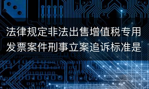 法律规定非法出售增值税专用发票案件刑事立案追诉标准是怎样的
