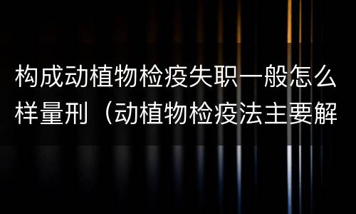 构成动植物检疫失职一般怎么样量刑（动植物检疫法主要解决什么问题?）