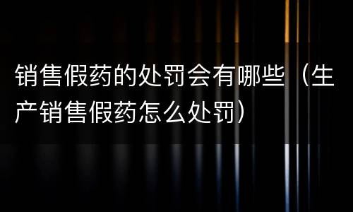销售假药的处罚会有哪些（生产销售假药怎么处罚）