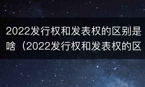 2022发行权和发表权的区别是啥（2022发行权和发表权的区别是啥呀）