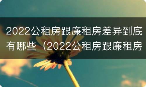 2022公租房跟廉租房差异到底有哪些（2022公租房跟廉租房差异到底有哪些原因）