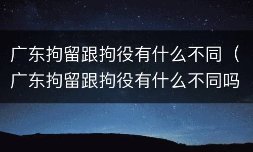 广东拘留跟拘役有什么不同（广东拘留跟拘役有什么不同吗）